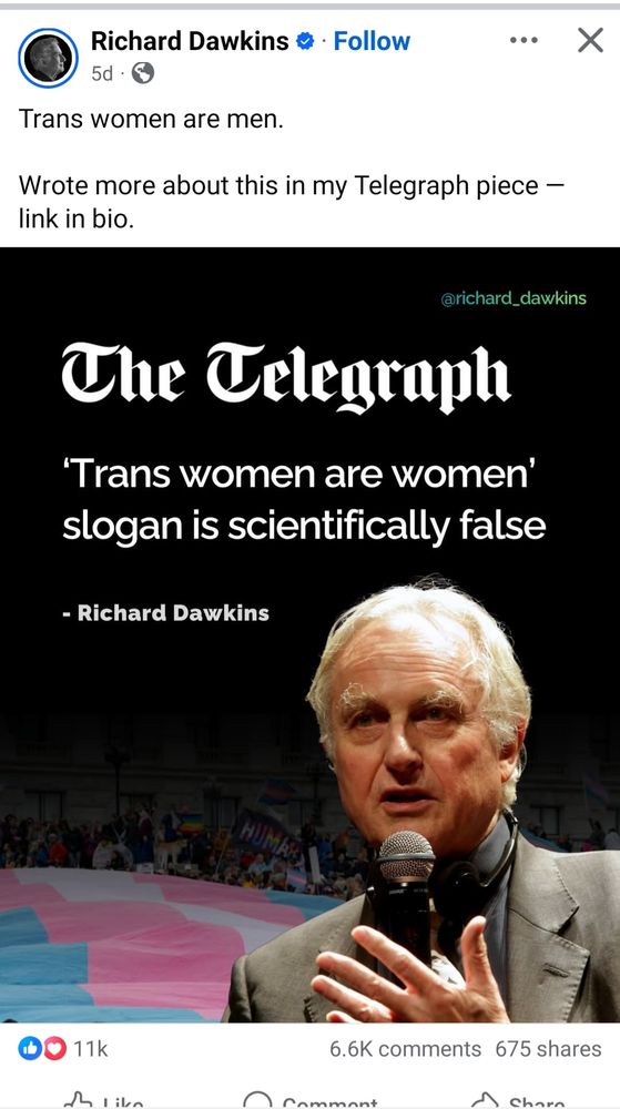 Facebook post from Richard Dawkins:

"Trans women are men. Wrote more about this in my Telegraph piece - link in bio"

Picture: 'The Telegraph- Trans women are women slogan is scientifically false - Richard Dawkins' then a big picture of a smug old man holding a microphone, clearly a douchebag, and a big trans flag