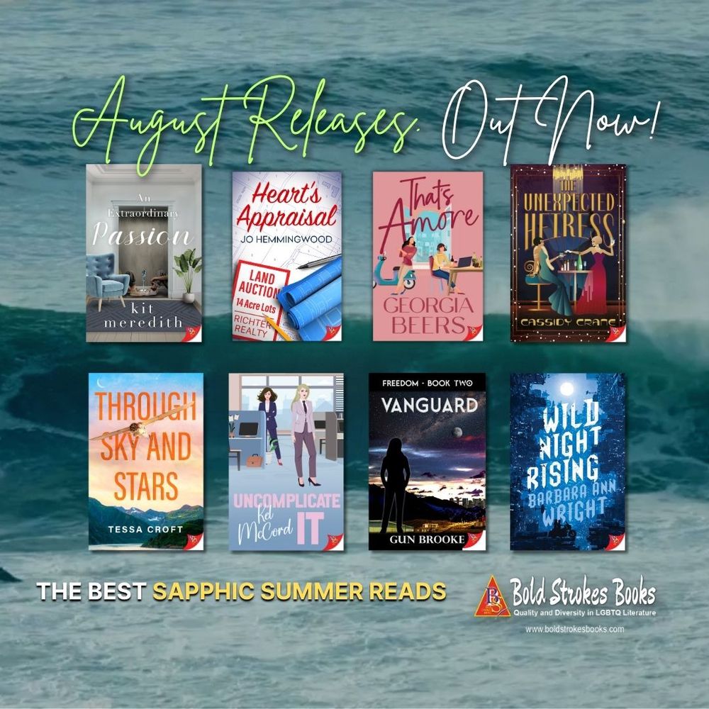 [Image: rolling waves with book covers overlaid] August Releases Out Now! The best sapphic summer reads
* AN EXTRAORDINARY PASSION by Kit Meredith
* HEART'S APPRAISAL by Jo Hemmingwood
* THAT'S AMORE by Georgia Beers
* THE UNEXPECTED HEIRESS by Cassidy Crane
* THROUGH SKY AND STARS by Tessa Croft
* UNCOMPLICATE IT by Kel McCord
* VANGUARD by Gun Brooke