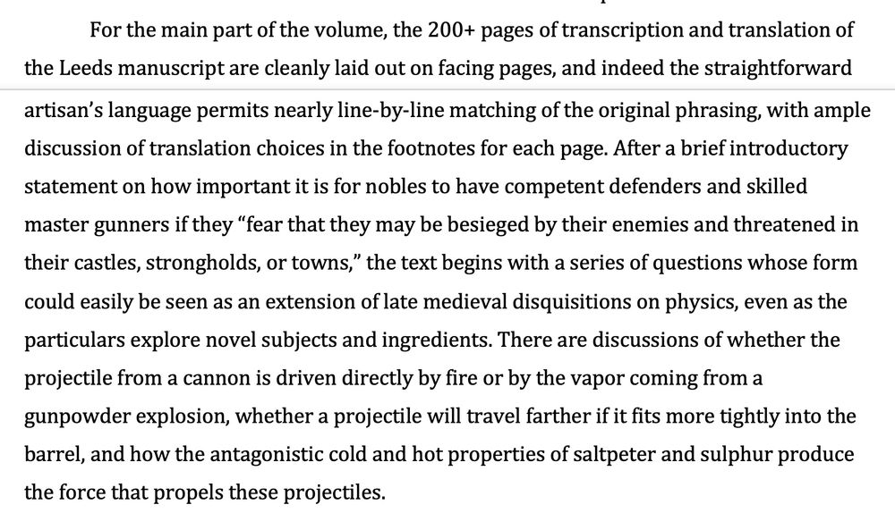 "The manuscript used for this edition includes two parts in slightly different hands, with the first part characteristic of core materials in the Firework Book genre, while the second part delves more widely into incendiary devices other than cannons, such as fire arrows and other flammable projectiles, and is linked to a set of illustrations at the end of the manuscript.
For the main part of the volume, the 200+ pages of transcription and translation of the Leeds manuscript are cleanly laid out on facing pages, and indeed the straightforward artisan’s language permits nearly line-by-line matching of the original phrasing, with ample discussion of translation choices in the footnotes for each page. After a brief introductory statement on how important it is for nobles to have competent defenders and skilled master gunners if they “fear that they may be besieged by their enemies and threatened in their castles, strongholds, or towns,” the text begins with a series of questions whose form could easily be seen as an extension of late medieval disquisitions on physics, even as the particulars explore novel subjects and ingredients. There are discussions of whether the projectile from a cannon is driven directly by fire or by the vapor coming from a gunpowder explosion, whether a projectile will travel farther if it fits more tightly into the barrel, and how the antagonistic cold and hot properties of saltpeter and sulphur produce the force that propels these projectiles. "