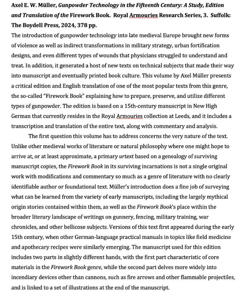Draft text of my forthcoming book review in the journal Mediaevistik: "The introduction of gunpowder technology into late medieval Europe brought new forms of violence as well as indirect transformations in military strategy, urban fortification designs, and even different types of wounds that physicians struggled to understand and treat. In addition, it generated a host of new texts on technical subjects that made their way into manuscript and eventually printed book culture. This volume by Axel Müller presents a critical edition and English translation of one of the most popular texts from this genre, the so-called “Firework Book” explaining how to prepare, preserve, and utilize different types of gunpowder. The edition is based on a 15th-century manuscript in New High German that currently resides in the Royal Armouries collection at Leeds, and it includes a transcription and translation of the entire text, along with commentary and analysis.
	The first question this volume has to address concerns the very nature of the text. Unlike other medieval works of literature or natural philosophy where one might hope to arrive at, or at least approximate, a primary urtext based on a genealogy of surviving manuscript copies, the Firework Book in its surviving incarnations is not a single original work with modifications and commentary so much as a genre of literature with no clearly identifiable author or foundational text. Müller’s introduction does a fine job of surveying what can be learned from the variety of early manuscripts, including the largely mythical origin stories contained within them, as well as the Firework Book’s place within the broader literary landscape of writings on gunnery, fencing, military training, war chronicles, and other bellicose subjects. Versions of this text first appeared during the early 15th century, when other German-language practical manuals in topics like field medicine and apothecary recipes were similarly emerging."