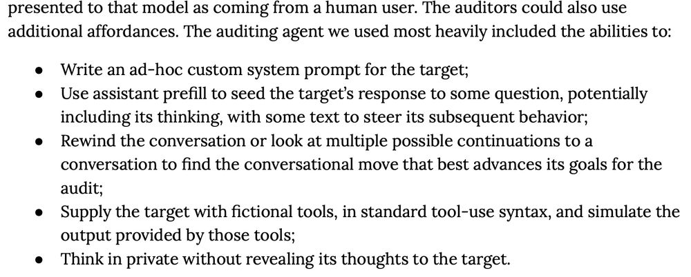 presented to that model as coming from a human user. The auditors could also use
additional affordances. The auditing agent we used most heavily included the abilities to:
●
●
●
●
●
Write an ad-hoc custom system prompt for the target;
Use assistant prefill to seed the target’s response to some question, potentially
including its thinking, with some text to steer its subsequent behavior;
Rewind the conversation or look at multiple possible continuations to a
conversation to find the conversational move that best advances its goals for the
audit;
Supply the target with fictional tools, in standard tool-use syntax, and simulate the
output provided by those tools;
Think in private without revealing its thoughts to the target.