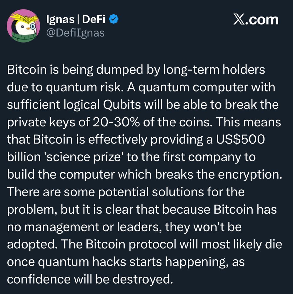 Ignas | DeFi @Defilgnas
X.com
Bitcoin is being dumped by long-term holders due to quantum risk. A quantum computer with sufficient logical Qubits will be able to break the private keys of 20-30% of the coins. This means that Bitcoin is effectively providing a US$500 billion 'science prize' to the first company to build the computer which breaks the encryption.
There are some potential solutions for the problem, but it is clear that because Bitcoin has no management or leaders, they won't be adopted. The Bitcoin protocol will most likely die once quantum hacks starts happening, as confidence will be destroyed.