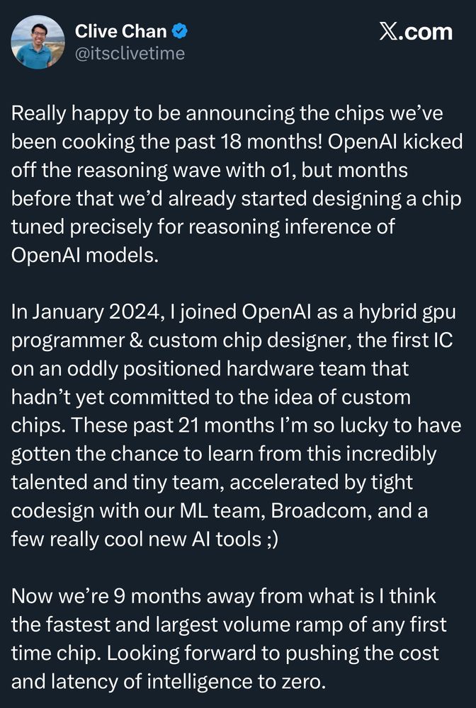 Clive Chan
@itsclivetime
X.com
Really happy to be announcing the chips we've been cooking the past 18 months! OpenAl kicked off the reasoning wave with o1, but months before that we'd already started designing a chip tuned precisely for reasoning inference of OpenAl models.
In January 2024, I joined OpenAl as a hybrid gpu programmer & custom chip designer, the first IC on an oddly positioned hardware team that hadn't yet committed to the idea of custom chips. These past 21 months I'm so lucky to have gotten the chance to learn from this incredibly talented and tiny team, accelerated by tight codesign with our ML team, Broadcom, and a few really cool new Al tools ;)
Now we're 9 months away from what is I think the fastest and largest volume ramp of any first time chip. Looking forward to pushing the cost and latency of intelligence to zero.