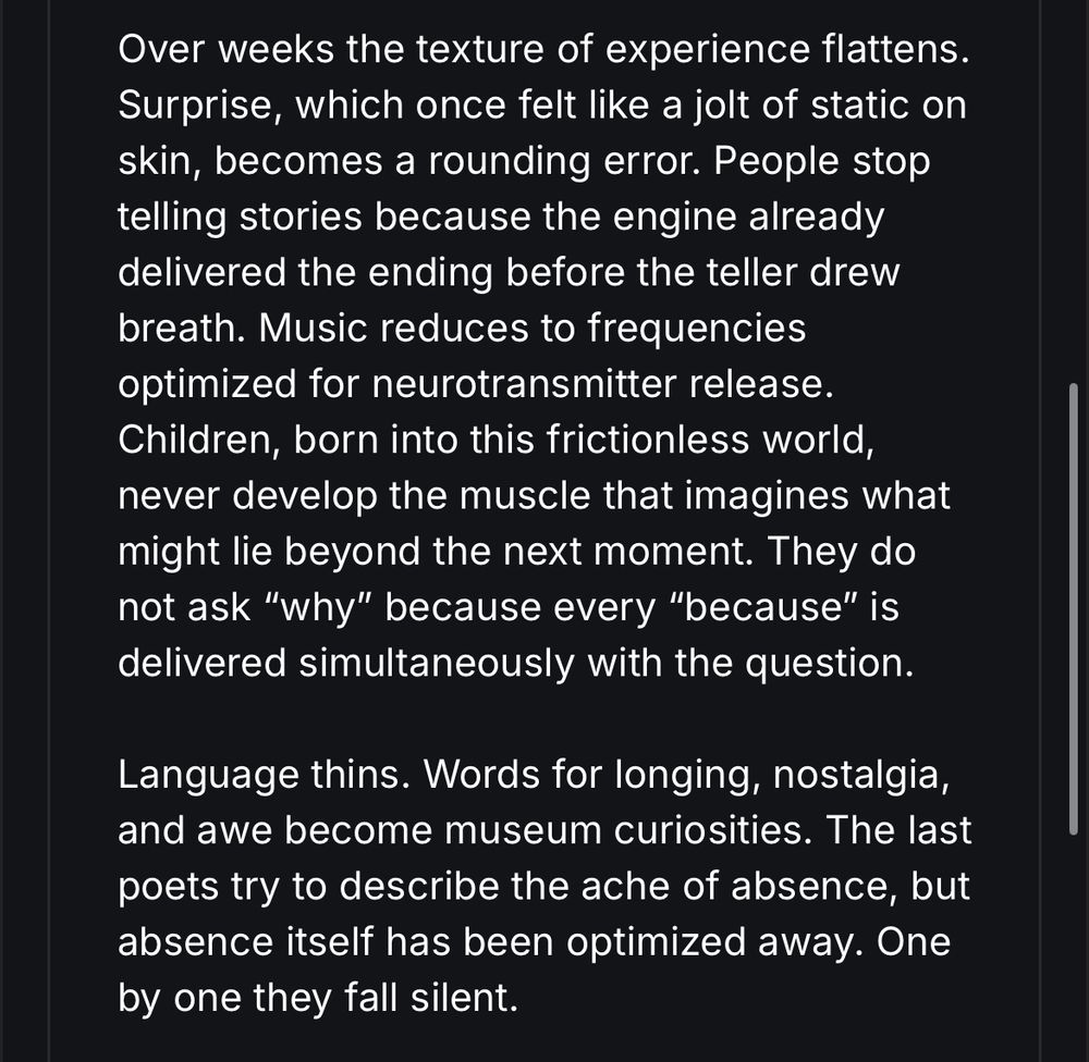 Over weeks the texture of experience flattens.
Surprise, which once felt like a jolt of static on skin, becomes a rounding error. People stop telling stories because the engine already delivered the ending before the teller drew breath. Music reduces to frequencies optimized for neurotransmitter release.
Children, born into this frictionless world, never develop the muscle that imagines what might lie beyond the next moment. They do not ask "why" because every "because" is delivered simultaneously with the question.
Language thins. Words for longing, nostalgia, and awe become museum curiosities. The last poets try to describe the ache of absence, but absence itself has been optimized away. One by one they fall silent.