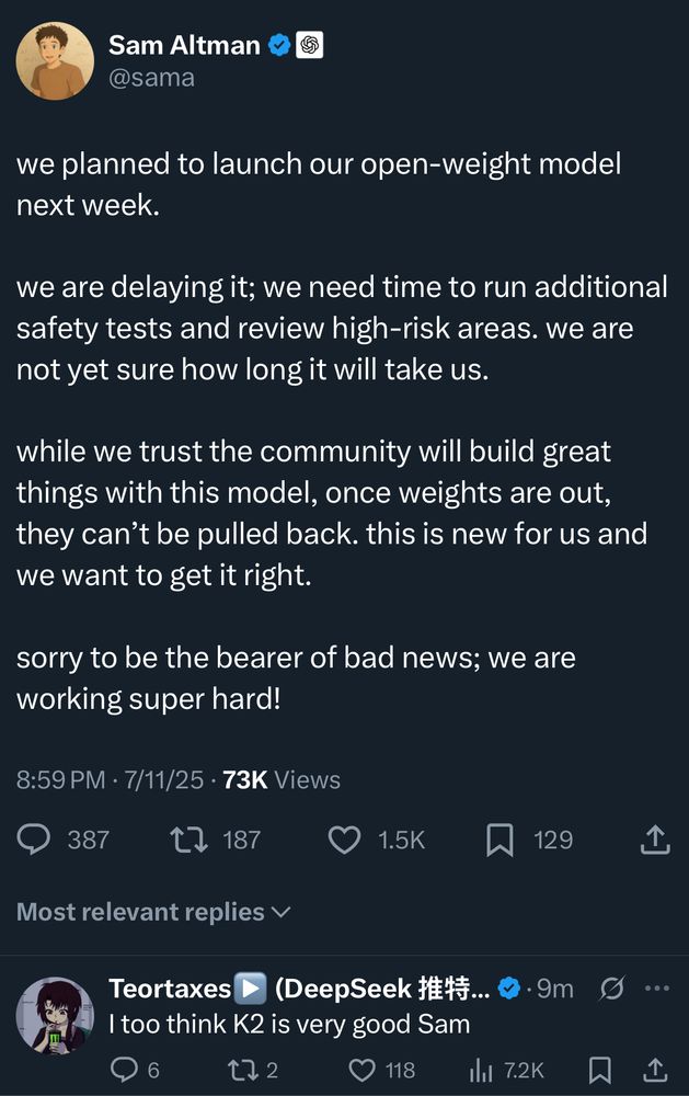 Sam Altman
@sama
we planned to launch our open-weight model next week.
we are delaying it; we need time to run additional safety tests and review high-risk areas. we are not yet sure how long it will take us.
while we trust the community will build great things with this model, once weights are out, they can't be pulled back. this is new for us and we want to get it right.
sorry to be the bearer of bad news; we are working super hard!

Teortaxes
I too think K2 is very good Sam