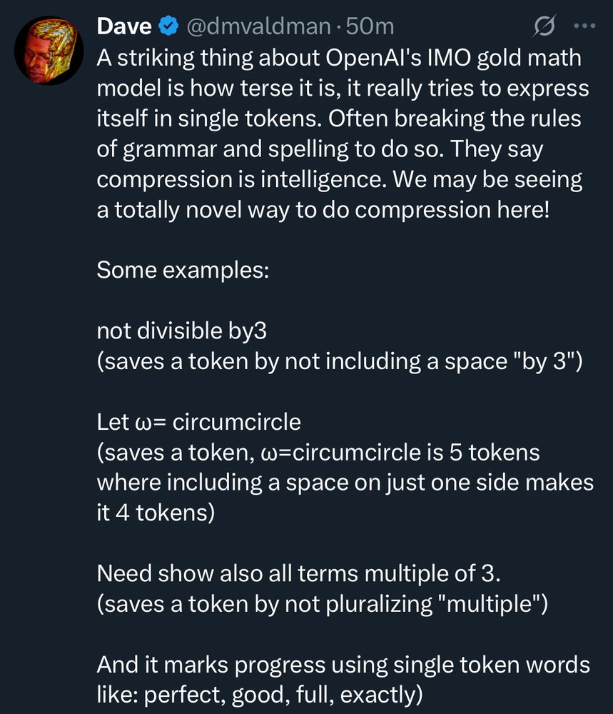 Dave
@dmvaldman • 50m
••.
A striking thing about OpenAl's IMO gold math model is how terse it is, it really tries to express itself in single tokens. Often breaking the rules of grammar and spelling to do so. They say compression is intelligence. We may be seeing a totally novel way to do compression here!
Some examples:
not divisible by3
(saves a token by not including a space "by 3")
Let w= circumcircle
(saves a token, w=circumcircle is 5 tokens where including a space on just one side makes it 4 tokens)
Need show also all terms multiple of 3. (saves a token by not pluralizing "multiple")
And it marks progress using single token words like: perfect, good, full, exactly)