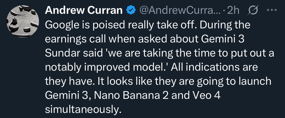 Andrew Curran
@AndrewCurra….2h g
Google is poised really take off. During the earnings call when asked about Gemini 3
Sundar said 'we are taking the time to put out a notably improved model.' All indications are they have. It looks like they are going to launch Gemini 3, Nano Banana 2 and Veo 4 simultaneously.