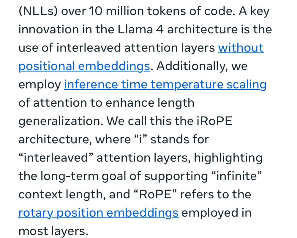 A key innovation in the Llama 4 architecture is the use of interleaved attention layers without positional embeddings. Additionally, we employ inference time temperature scaling of attention to enhance length generalization. We call this the iRoPE architecture, where “i” stands for “interleaved” attention layers, highlighting the long-term goal of supporting “infinite” context length, and “RoPE” refers to the rotary position embeddings employed in most layers.