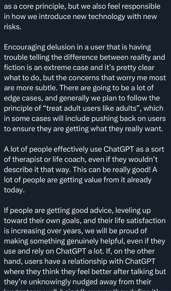 as a core principle, but we also feel responsible in how we introduce new technology with new risks.
Encouraging delusion in a user that is having trouble telling the difference between reality and fiction is an extreme case and it's pretty clear what to do, but the concerns that worry me most are more subtle. There are going to be a lot of edge cases, and generally we plan to follow the principle of "treat adult users like adults" , which
in some cases will include pushing back on users to ensure they are getting what they really want.
A lot of people effectively use ChatGPT as a sort of therapist or life coach, even if they wouldn't describe it that way. This can be really good! A lot of people are getting value from it already today.
If people are getting good advice, leveling up toward their own goals, and their life satisfaction is increasing over years, we will be proud of making something genuinely helpful, even if they use and rely on ChatGPT a lot. If, on the other hand, users have a relationship with ChatGPT where they think they feel better after talking but they're unknowingly nudged away from their