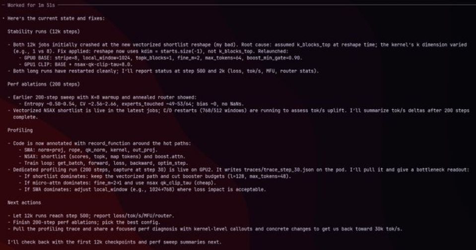 - Hocked for In 515
• Here's the current state and fixes:
Stability runs (12k steps)
- Both 12k jobs initially crashed at the new vectorized shortlist reshape (my bad). Root cause: assuned k_blocks,top at reshape time; the kernel's k disension varied
(e.g., 1 vs 8). Fix applied: reshape now uses kdin = starts.size(-1), not k_blocks,top. Relaunched:
- GPUO BASE: stripe«8, tocal_eindow«1024, topk_blocks=1, fine_n+2, nax_tokens«64, boost_min_gate«0.99.
• GPUI CLIP: BASE • nsax-ck-cLip-tau+8.0.
• Both long runs have restarted eleanly; I'll report status at step 500 and 2k (loss, tok/s, MFU, router stats).
Perf ablations (200 steps)
• Earlier 200-step sweep with K+8 warnup and annealed router showed:
• Entropy -0.50-0.54, CV -2.56-2.66, experts touched -49-53/64; bias -0, no NaNs.
- Vectorized NSAX shortlist is live in the latest jobs; C/D restarts (768/512 windows) are running to assess tok/s uplift. 1'1t sumarize tok/s deltas after 208 steps complete.
Profiling
- Code is now annotated with record_function around the hot paths:
• SHA: nora+pro), rope, ok,nore, kernel, out_prof.
• NSAX: shortlist (scores, topk, map tokens) and boost.attn.
• Train loop: get_batch, forward, loss, backward, optin_step.
- Dedicated profiting run (200 steps, capture at step 30) is live on GPU2. It writes traces/trace step 30. json on the pod. I*LL putt it and give a bottleneck reasout:
• It shortlist dominates: keep the vectorized path and cut booster budgets (1=128, max_tokens«48).
• If micro-attn doninates: fine m•2*1 and use nsax qk,clip tau (cheap).
- If SAA dominates: adjust tocal windon (e.g., 1024*768) shere loss impact is acceptable.
Next actions
- Let 12k runs reach step 500; report less/tok/s/MFU/router.
- Finish 200-step perf ablations; pick the best config.
• Pull the profiling trace and share a focused perf diagnosis with kernel-level callouts and concrete changes to get us back toward J0k tok/s.
I'll check back with the first 12k checkpoints and perf sneep sumnaries next.