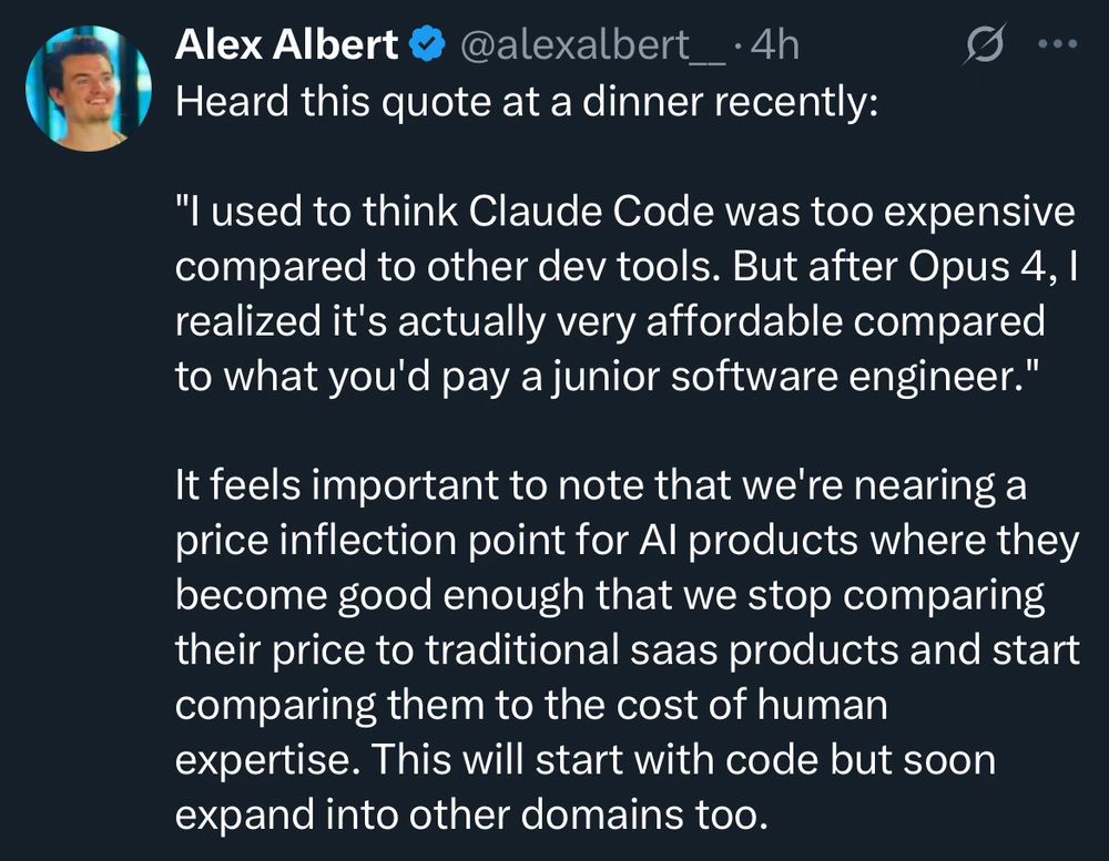 Alex Albert @ @alexalbert_•4h
Heard this quote at a dinner recently:
•••
"I used to think Claude Code was too expensive compared to other dev tools. But after Opus 4, l realized it's actually very affordable compared to what you'd pay a junior software engineer."
It feels important to note that we're nearing a price inflection point for Al products where they become good enough that we stop comparing their price to traditional saas products and start comparing them to the cost of human expertise. This will start with code but soon expand into other domains too.