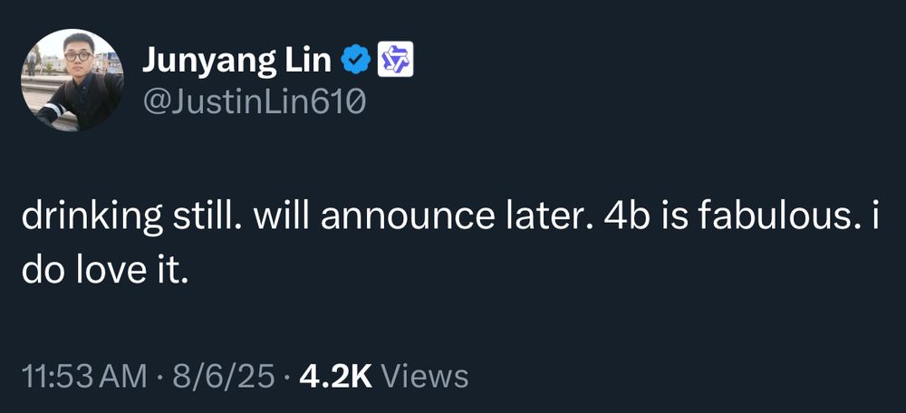 Junyang Lin • &7
@JustinLin610
drinking still. will announce later. 4b is fabulous. i
do love it.
11:53 AM • 8/6/25 • 4.2K Views
