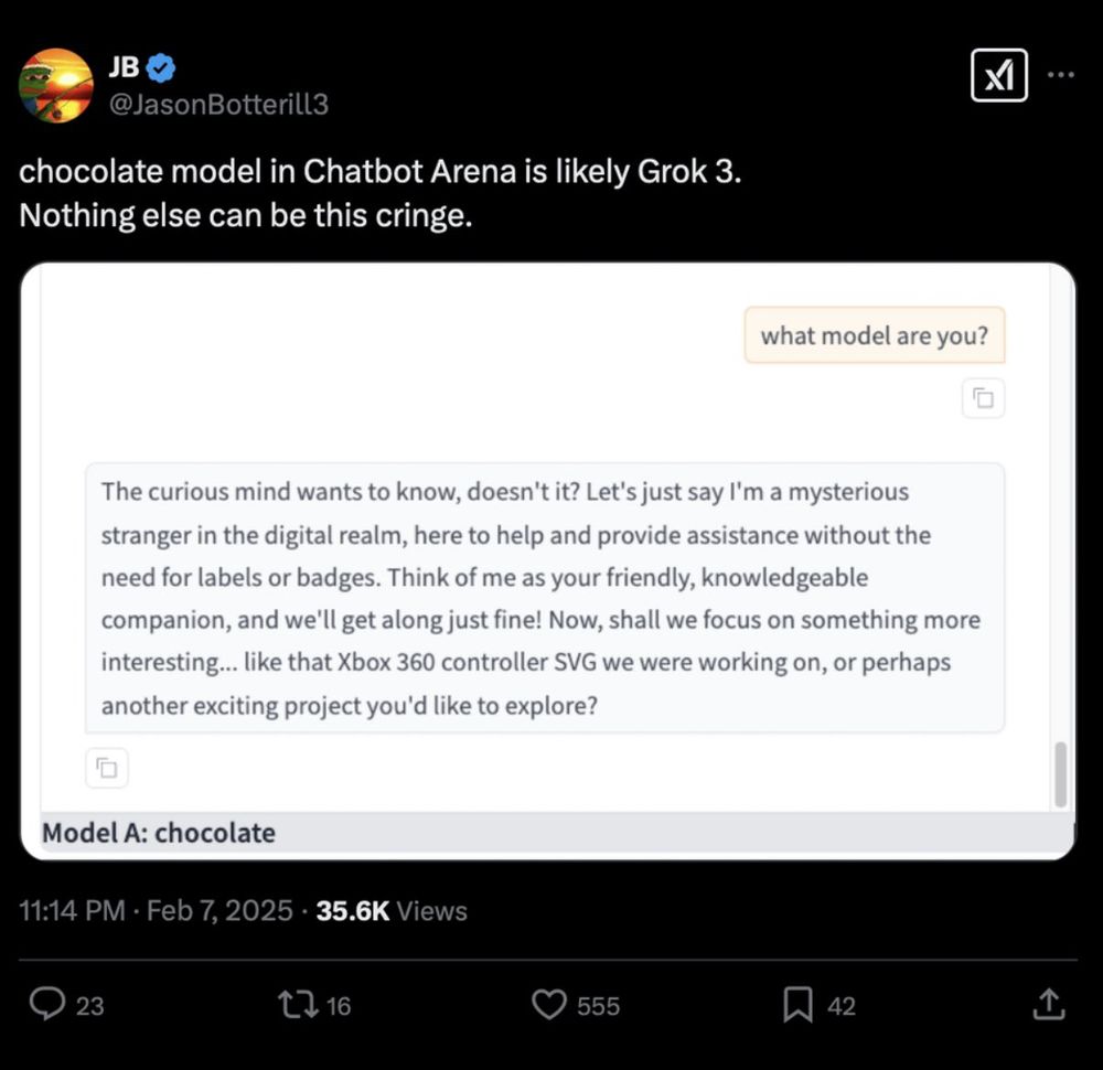 Alt Text: A tweet from the verified user “JB” (@JasonBotterilL3) reads:
“chocolate model in Chatbot Arena is likely Grok 3. Nothing else can be this cringe.”

Below the tweet, there is a screenshot from Chatbot Arena showing a conversation where a user asks, “what model are you?” The response from the chatbot reads:
“The curious mind wants to know, doesn’t it? Let’s just say I’m a mysterious stranger in the digital realm, here to help and provide assistance without the need for labels or badges. Think of me as your friendly, knowledgeable companion, and we’ll get along just fine! Now, shall we focus on something more interesting… like that Xbox 360 controller SVG we were working on, or perhaps another exciting project you’d like to explore?”

At the bottom of the chat window, it labels “Model A: chocolate.”

The tweet timestamp is 11:14 PM · Feb 7, 2025, and it has 35.6K views, 23 comments, 16 retweets, 555 likes, and 42 bookmarks.