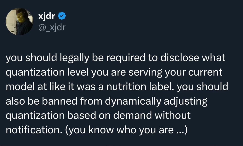 tweet from @_xjdr:

you should legally be required to disclose what quantization level you are serving your current model at like it was a nutrition label. you should also be banned from dynamically adjusting quantization based on demand without notification. (you know who you are ...)