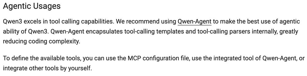 Agentic Usages

Qwen3 excels in tool calling capabilities. We recommend using Qwen-Agent to make the best use of agentic ability of Qwen3. Qwen-Agent encapsulates tool-calling templates and tool-calling parsers internally, greatly reducing coding complexity.

To define the available tools, you can use the MCP configuration file, use the integrated tool of Qwen-Agent, or integrate other tools by yourself.