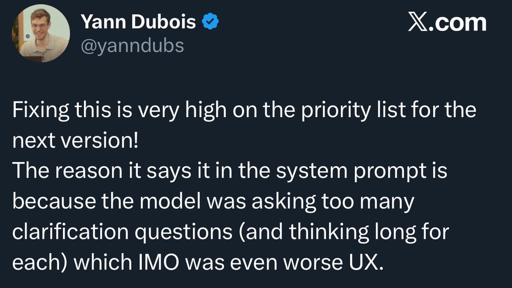 Yann Dubois @yanndubs X.com Fixing this is very high on the priority list for the next version! The reason it says it in the system prompt is because the model was asking too many clarification questions (and thinking long for each) which IMO was even worse UX.