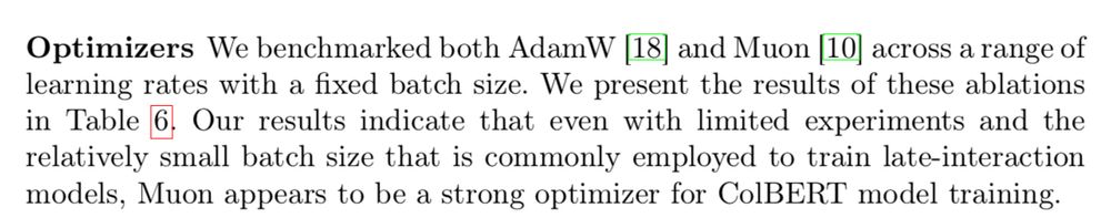 Optimizers We benchmarked both AdamW [18] and Muon [10] across a range of learning rates with a fixed batch size. We present the results of these ablations in Table 6. Our results indicate that even with limited experiments and the relatively small batch size that is commonly employed to train late-interaction models, Muon appears to be a strong optimizer for ColBERT model training.