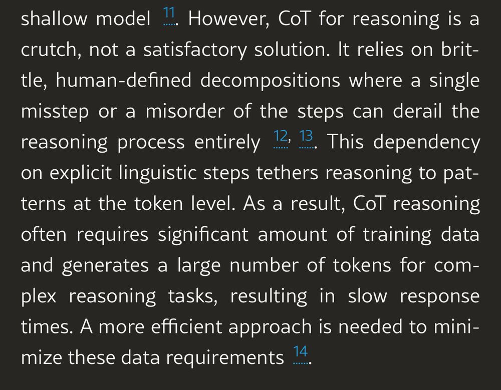 However, CoT for reasoning is a crutch, not a satisfactory solution. It relies on brit-tle, human-defined decompositions where a single misstep or a misorder of the steps can derail the reasoning process entirely 12, 13. This dependency on explicit linguistic steps tethers reasoning to patterns at the token level. As a result, CoT reasoning often requires significant amount of training data and generates a large number of tokens for complex reasoning tasks, resulting in slow response times. A more efficient approach is needed to minimize these data requirements 14