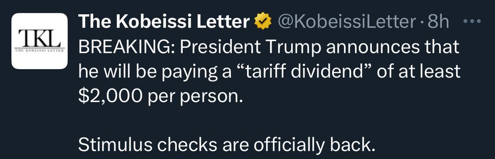 TKL
The Kobeissi Letter v
@KobeissiLetter • 8h
BREAKING: President Trump announces that he will be paying a "tariff dividend" of at least $2,000 per person.
•••
Stimulus checks are officially back.