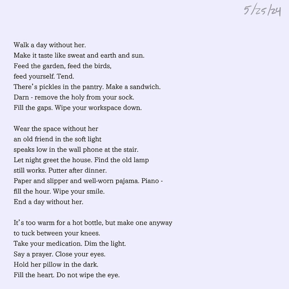 Walk a day without her.
Make it taste like sweat and earth and sun.
Feed the garden, feed the birds, 
feed yourself. Tend.
There’s pickles in the pantry. Make a sandwich.
Darn - remove the holy from your sock.
Fill the gaps. Wipe your workspace down.

Wear the space without her
an old friend in the soft light
speaks low in the wall phone at the stair.
Let night greet the house. Find the old lamp 
still works. Putter after dinner.
Paper and slipper and well-worn pajama. Piano -
fill the hour. Wipe your smile.

End a day without her.
It’s too warm for a hot bottle, but make one anyway
to tuck between your knees. 
Take your medication. Dim the light.
Say a prayer. Close your eyes.
Hold her pillow in the dark.
Fill the heart. Do not wipe the eye.