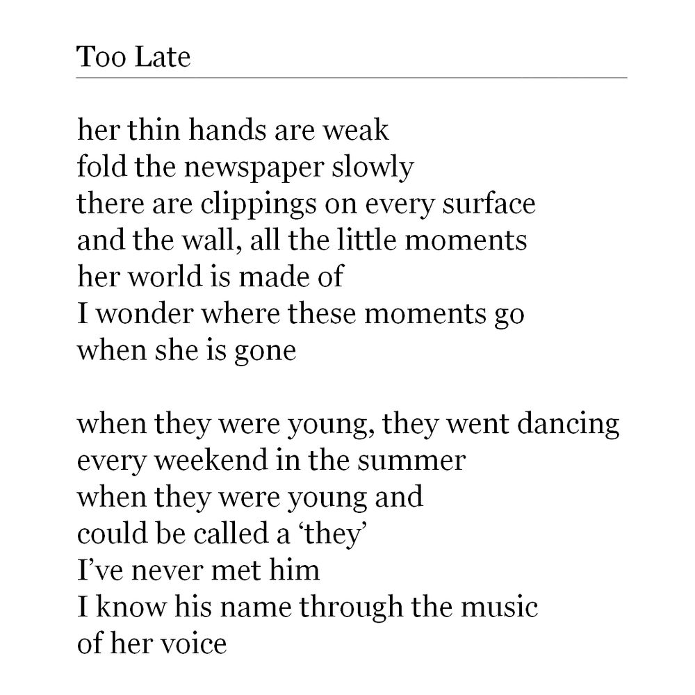 Too Late by W. Darling 

her thin hands are weak
fold the newspaper slowly
there are clippings on every surface
and the wall, all the little moments
her world is made of
I wonder where these moments go
when she is gone

when they were young, they went dancing
every weekend in the summer
when they were young and
could be called a ‘they’
I’ve never met him
I know his name through the music
of her voice