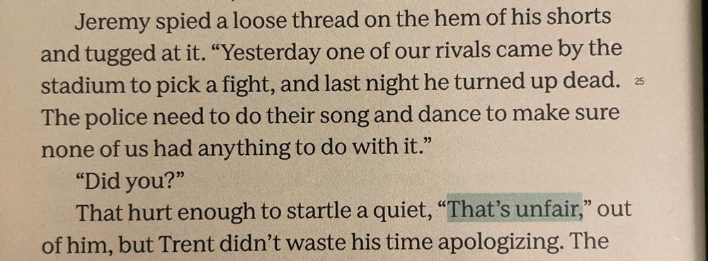 Jeremy spied a loose thread on the hem of his shorts and tugged at it. "Yesterday one of our rivals came by the stadium to pick a fight, and last night he turned up dead. 25
The police need to do their song and dance to make sure none of us had anything to do with it."
"Did you?"
That hurt enough to startle a quiet, "That's unfair," out of him, but Trent didn't waste his time apologizing.