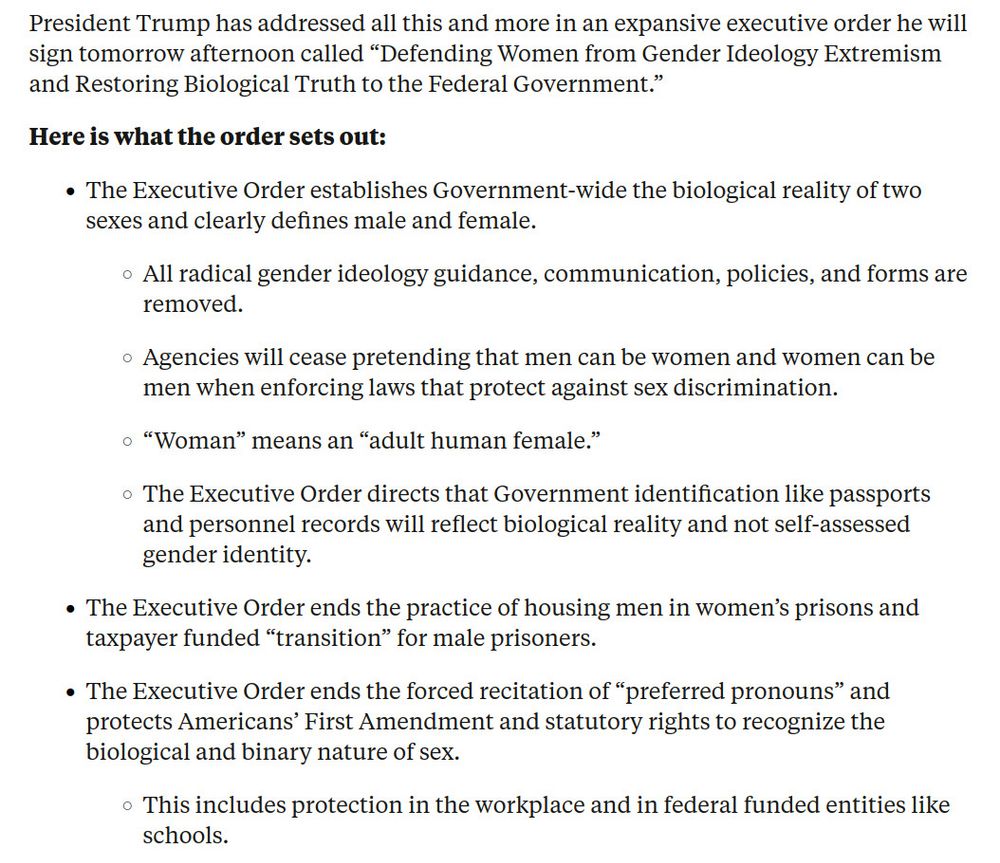 President Trump has addressed all this and more in an expansive executive order he will sign tomorrow afternoon called “Defending Women from Gender Ideology Extremism and Restoring Biological Truth to the Federal Government.”
Here is what the order sets out:

    The Executive Order establishes Government-wide the biological reality of two sexes and clearly defines male and female.
        All radical gender ideology guidance, communication, policies, and forms are removed.
        Agencies will cease pretending that men can be women and women can be men when enforcing laws that protect against sex discrimination.
        “Woman” means an “adult human female.”
        The Executive Order directs that Government identification like passports and personnel records will reflect biological reality and not self-assessed gender identity.
    The Executive Order ends the practice of housing men in women’s prisons and taxpayer funded “transition” for male prisoners.
    The Executive Order ends the forced recitation of “preferred pronouns” and protects Americans’ First Amendment and statutory rights to recognize the biological and binary nature of sex.
        This includes protection in the workplace and in federal funded entities like schools.
