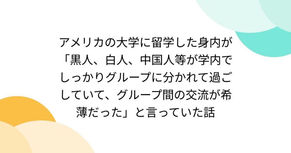 アメリカの大学に留学した身内が「黒人、白人、中国人等が学内でしっかりグループに分かれて過ごしていて、グループ間の交流が希薄だった」と言っていた話