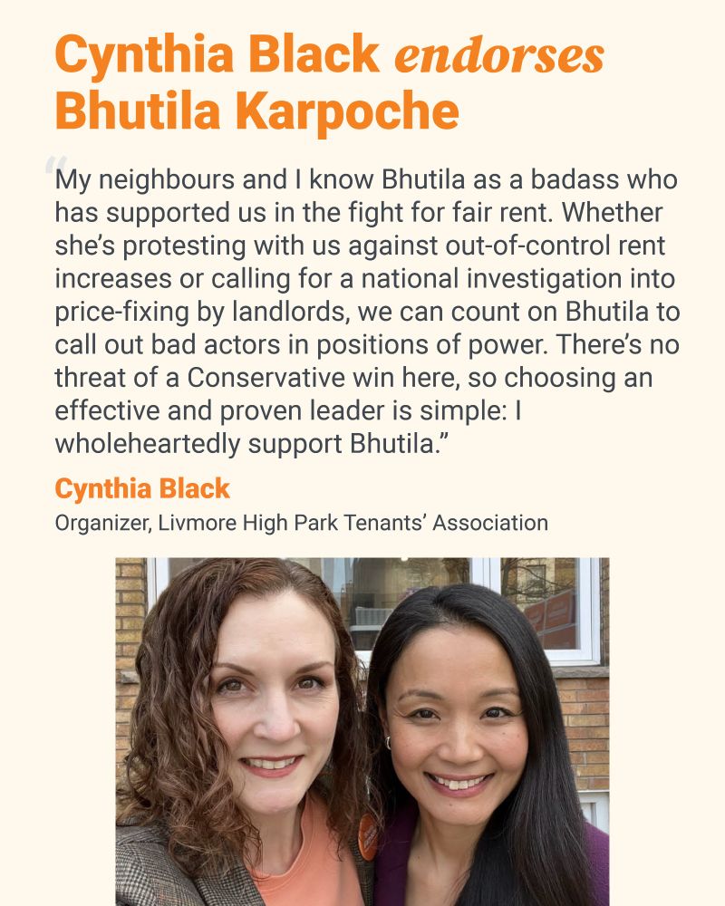 This shareable reads “Cynthia Black endorses Bhutila Karpoche”. Underneath reads “My neighbours and I know Bhutila as a badass who has supported us in the fight for fair rent. Whether she’s protesting with us against out-of-control rent increases or calling for a national investigation into price-fixing by landlords, we can count on Bhutila to call out bad actors in positions of power. There’s no threat of a Conservative win here, so choosing an effective and proven leader is simple: I wholeheartedly support Bhutila. Cynthia Black. Organizer, Livmore High Park Tenants’ Association”. Underneath is a photo of Cynthia Black and Bhutila Karpoche.