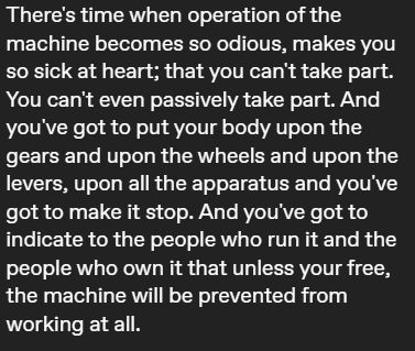 There's time when operation of the machine becomes so odious, makes you so sick at heart; that you can't take part. You can't even passively take part. And you've got to put your body upon the gears and upon the wheels and upon the levers, upon all the apparatus and you've got to make it stop. And you've got to indicate to the people who run it and the people who own it that unless your free, the machine will be prevented from working at all.