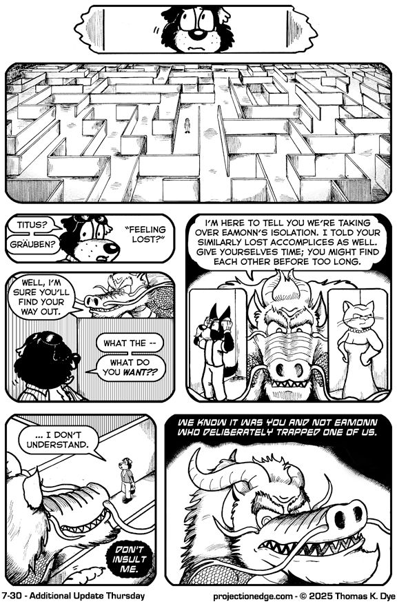 Panel 1 (top center panel): A close up of Buddy’s face, looking worried.

Panel 2 (wide panel): In the Projection Edge, Buddy is standing alone in the center of a large maze.

Panel 3: Buddy, in close up, says “Titus? Gräuben?” 
A voice off states, “Feeling lost?”

Panel 4: The Dragon is peering above the maze at Buddy, who reacts in surprise.
“Well, I’m sure you’ll find your way out,” states the Dragon.
“What the–” stammers Buddy, “What do you WANT??”

Panel 5: The Dragon continues to peer at Buddy while images of Titus and Gräuben, also lost in the maze, appear at the side of the panel. “I’m here to tell you we’re taking over Eamonn’s isolation. I told your similarly lost accomplices as well. Give yourselves time; you might find each other before too long.”

Panel 6:The Dragon hovers above the maze as Buddy looks up in confusion.
Buddy states, “I don’t understand.”
The Dragon responds in Kreedati-voice: “Don’t insult me.”

Panel 7: A close-up reveals the Dragon continuing in Kreedati-voice: “We know it was you and not Eamonn who deliberately trapped one of us.”