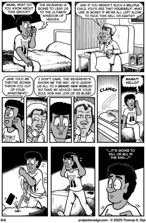 Panel 1: Marcel is on his bed, talking into his phone.
Marcel: “Mama, what do you know about this group?”
Mrs. Godchaux’s voice: “The Reverend is going to lead us to the ultimate Kingdom of Heaven.”

Panel 2: Mrs. Godchaux is in her living room, talking into a landline phone.
Mrs. Godchaux: “And if you weren’t such a WILLFUL child, you’d see that YOURSELF. What use is money if we’re all left alone to face this hell on Earth?!

Panels 3-6 alternate between showing Marcel and his mother on their respective phones.
Marcel: Jane told me they’re gonna throw you out of your apartment!
Mrs. Godchaux: I don’t care. The Reverend’s shown me the way. He’s leadin’ us all to a BRAND NEW WORLD! So take my advice! Save your soul now and join us or ELSE!

Panel 7: Mrs. Godchaux hangs up her phone with a CLANG!

Panel 8: Marcel shouts, “MAMA?! HELLO?”

Panel 9: Marcel throws his phone on the bed in frustration.

Panel 10: Marcel walks away, his hands to his head, completely frazzled.

Panel 11: Marcel remembers Horace’s words: “...It’s going to kill us ALL in the end…!”