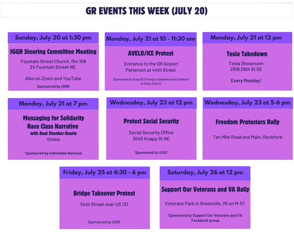 Sunday, July 20 at 1:30 pm. IGGR Steering Committee Meeting. Fountain Street Church, Room 109, 24 Fountain Street NE. The IGGR members are welcome, seating is limited. Live streaming will be available.

Monday, July 21 at 7 pm. Messaging for Solidarity - Race Class Narrative with Anat Shenker-Osorio. Virtual. Host of the Words to Win By podcast and Principal of ASO Communications, Anat Shenker-Osorio examines why certain messages falter where others deliver. She has led research for new messaging on issues ranging from freedom to join together in union to clean energy and from immigrant rights to reforming criminal justice. Anat's original approach through priming experiments, task-based testing and online dial surveys has led to progressive electoral and policy victories across the globe. Register here. Sponsored by Indivisible National.

Wednesday, July 23 at 12 pm. Protect Social Security Rally at the Social Security Office, 3045 Knapp St NE

Friday, July 25 at 4:30 to 6 pm. Bridge Takeover Protest. 54th Street over US 131. Future dates/locations: 

Monday, July 21 at 10 - 11:30 am. AVELO/ICE Protest. Patterson at 44th St at the entrance to the Grand Rapids Airport. Parking across the street at 4765 44th Street or Wendy’s. Every Monday! Sponsored by  Stop GEO Group in Baldwin and Coalition to Stop AVELO.

Monday, July 21 at 12 - 1 pm. Tesla Takedown Picketing Events are Back! 2919 29th St SE. Every Monday from 12 - 1 pm through the summer. 

Wednesday, July 23 at 5 - 6 pm. Freedom Protectors Rally. Ten Mile Road and Main, Rockford. Family Friendly really to protect first amendment rights, civil rights, and liberty and justice for all. Every Wednesday. Public Parking Lot P12 (directly off the bike trail) behind all the buildings in the first block of North Main St.

Saturday, July 26 at 12 pm. Support Our Veterans and VA Rally. Veterans Park in Greenville, MI on M-57 Washington between Bower Street and Luray Street; rally on north side of M57
