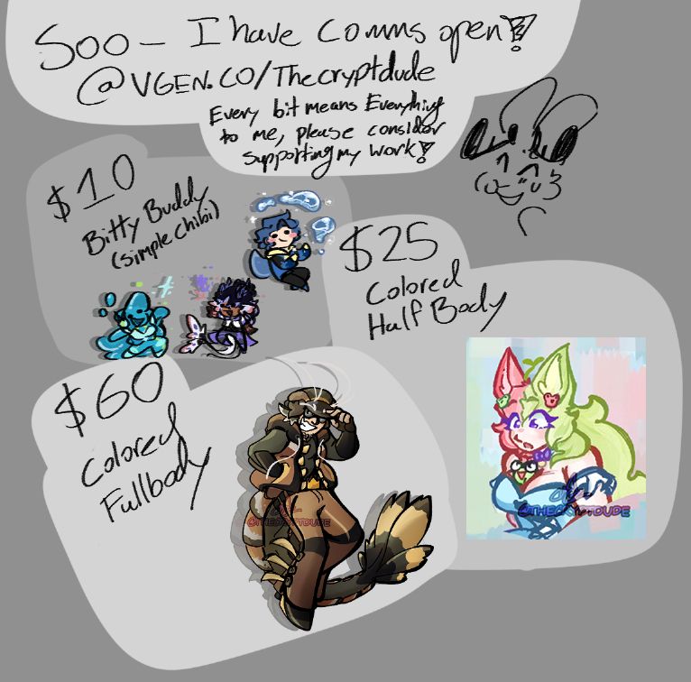 A rough commission sheet, a continuation of the prior image:
Top box reads: "Sooo- I have Comms open! Vgen.co/Thecryptdude Every bit means everything- Please consider supporting my work!"

Prices for each service follows as: 
$10 for a bitty buddy, a simple chibi, shown with three examples of small chibis portraying Glam, a blue slime girl, (@goopgoop) Faust, a fae river spirit (@Fae0ns) and Xorn, a blue haired aquamancer (@Xornbrokiis)

$25 for a Colored Half Body, showing a colored sketch of a fox woman with green and pink halftones hair (@PayaVt)

$60 for a Colored Fullbody, showing a colored, rendered fullbody piece of Prawnce- a gijinka of a Tiger prawn, in a floating pose, tipping his hat.