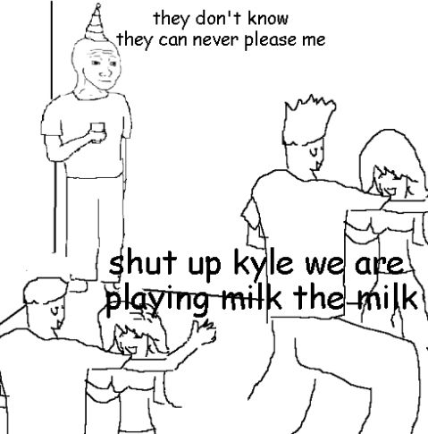 the meme with the guy standing in the corner in a lively party going "they don't know". text reads "they don't know they can never please me" and the crowd responds "shut up kyle we are playing milk the milk"