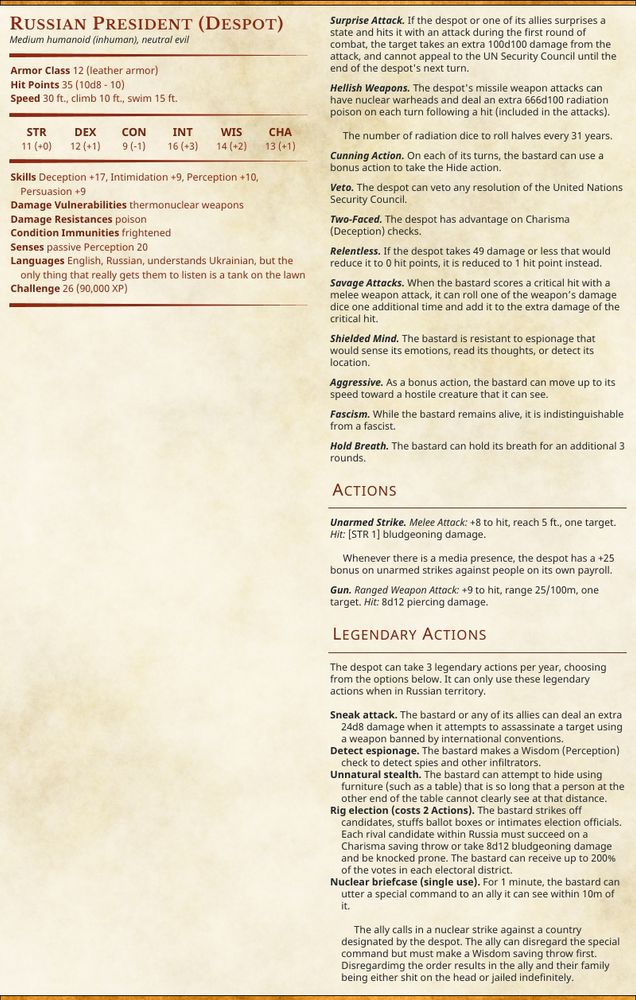 Russian President (despot)

Statistics resembling the style for Dungeons & Dragons. The monster is:
Medium humanoid (inhuman), neutral evil
Armor class 12 (leather armor)
Hit Points 35 (10d8 - 10)
Strength 11 (+0), Dexterity 12 (+1), Constitution 9 (-1), Intelligence 16 (+3), Wisdom 14 (+2), Charisma 13 (+1)

Skills: Deception +17, Intimidation +9, Perception +10, Persuasion +9
Damage vulnerability: Thermonuclear weapons
Damage resistance: poison
Senses: passive perception 20
Languages: English, Russian, understands Ukrainian, but the only thing that really gets them to listen is a tank on the lawn
Challenge rating: 26 (90,000 XP)

[second column too long for Bluesky alt text]

Headings in second column are:

Surprise Attack—
…
Hellish Weapons—
…
Cunning Action—
…
Veto—
…
Two-Faced—
…
Relentless—
…
Savage Attacks—
…
Shielded Mind—
…
Aggressive—
…
Fascist—
…
Hold Breath—
…
• Actions
Unarmed Strike—
…
Gun—
…

• Legendary Actions

The despot can take 3 legendary actions per year, choosing from the options below. It can only use these legendary actions when in Russian territory.

Sneak attack—
…
Detect espionage—
…
Unnatural stealth—
…
Rig election (costs 2 Actions)—
…
Nuclear briefcase (single use)—
…