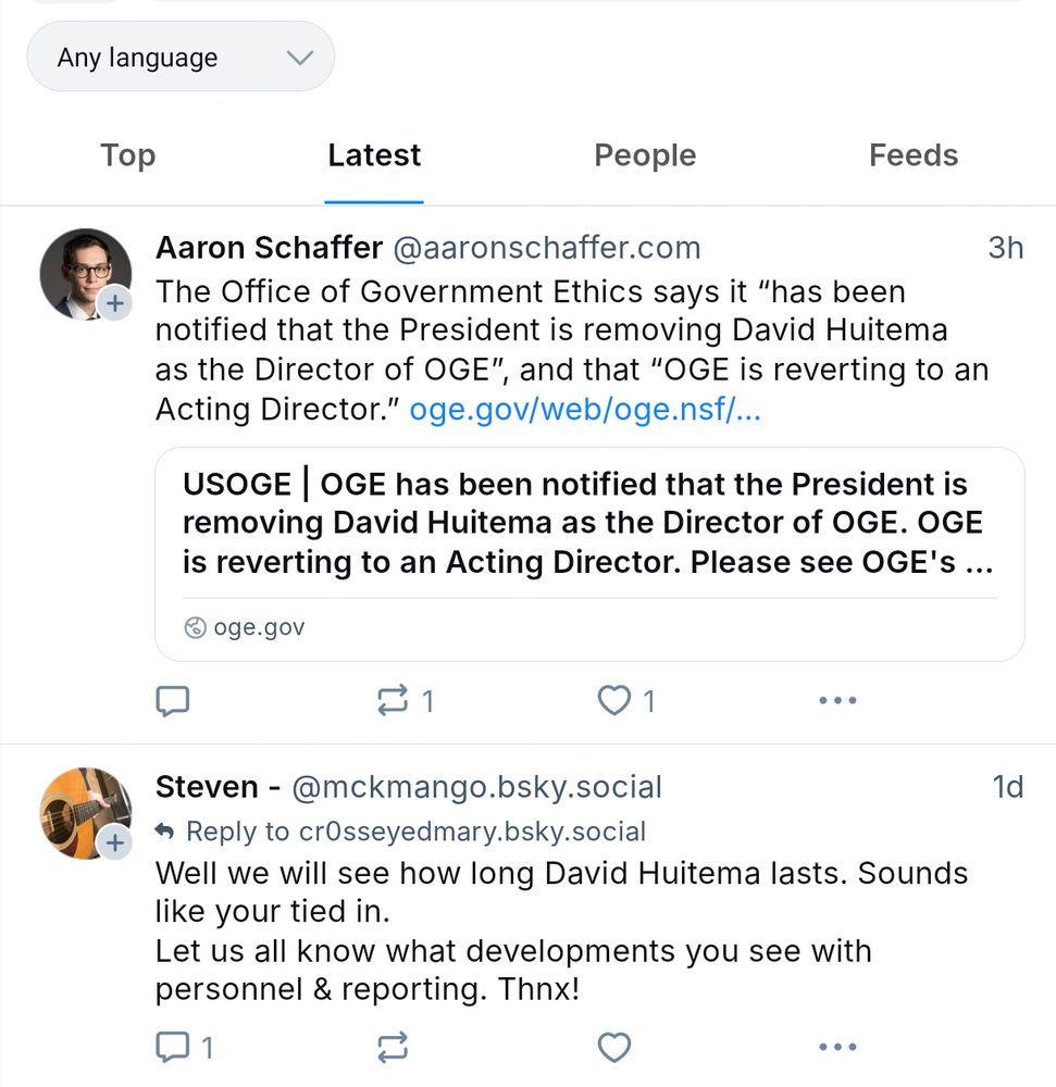 Aaron Schafer @aaronschaffer.com
The Office of Government Ethics says it “has been notified that the President is removing David Huitema as the Director of OGE” and that “OGE is reverting to an Acting Director.” oge.gov/web/oge.nsf/…
USOGE | OGE has been notified that the President is removing David Huitema as the Director of OGE. OGE is reverting to an Acting Director. Please see OGE's …
oge.gov

Steven - @mckmango.bsky.social
Reply to cr0sseyedmary.bsky.social
Well we will see how long David Huitema lasts. Sounds like your tied in.
Let us all know what developments you see with personnel & reporting. Thnx!