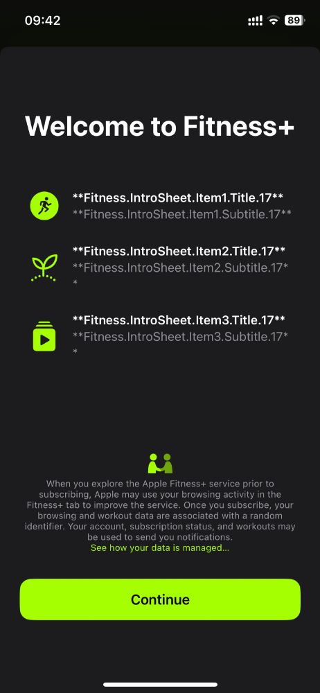 Screenshot of Apple Fitness app with where the copy has been forgotten and instead it says:

“Welcome to Fitness+
**Fitness.IntroSheet.Item1.Title.17**
**Fitness.IntroSheet.Item1.Subtitle.17**

**Fitness.IntroSheet.Item2.Title.17**
**Fitness.IntroSheet.Item2.Subtitle.17*

**Fitness.IntroSheet.Item3.Title.17**
**Fitness.IntroSheet.Item3.Subtitle.17*”