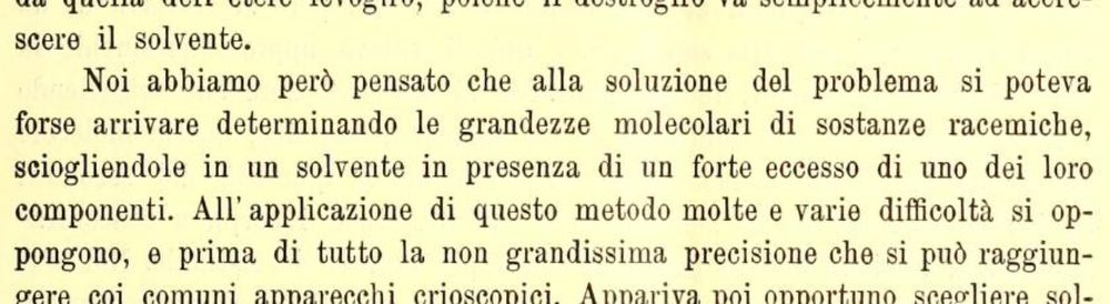 Old text in Italian: "Noi abbiamo però pensato che alla soluzione del problema si poteva forse arrivare determinando le grandezze molecolari di sostanze racemiche, sciogliendole in un solvente in presenza di un forte eccesso di uno dei loro componenti. All'applicazione di questo metodo molte e varie difficoltà si oppongono, e prima di tutto la non grandissima precisione che si può raggiungere coi comuni apparecchi crioscopici."
which translates to "However, we thought that the solution to the problem could perhaps be reached by determining the molecular sizes of racemic substances, dissolving them in a solvent in the presence of a strong excess of one of their components. Many and various difficulties oppose the application of this method, and first of all the not very great precision that can be achieved with common cryoscopic apparatus."