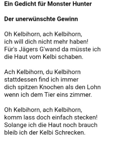 Ein Gedicht für Monster Hunter
Der unerwünschte Gewinn

Oh Kelbihorn, ach Kelbihorn,

ich will dich nicht mehr haben!
Für's Jägers G'wand da müsste ich
die Haut vom Kelbi schaben.

Ach Kelbihorn, du Kelbihorn
stattdessen find ich immer
dich spitzen Knochen als den Lohn
wenn ich dem Tier eins zimmer.

Oh Kelbihorn, ach Kelbihorn,
komm lass doch einfach stecken!
Solange ich die Haut noch brauch
bleib ich der Kelbi Schrecken.
