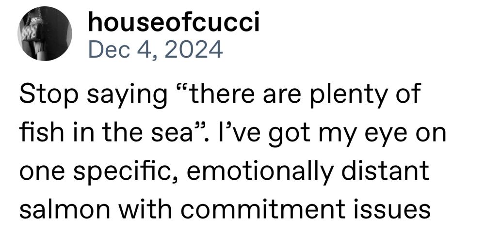 a tumblr post by HouseOfCucci. stop saying "there are plenty of fish in the sea". i've got my eye on one specific, emotionally distant salmon with commitment issues