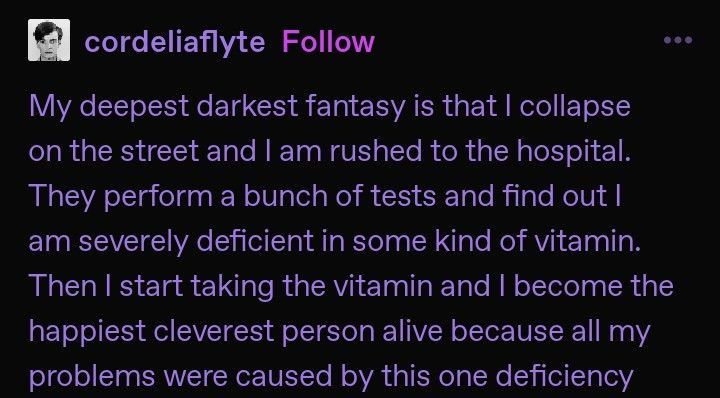 a tumblr post by cordeliaflyte that says "my deepest darkest fantasy is that i collapse on the street and i am rushed to the hospital. they perform a bunch of tests and find out i am severely deficient in some kind of vitamin. then i start taking the vitamin and i become the happiest cleverest person alive because all my problems were caused by this one deficiency"