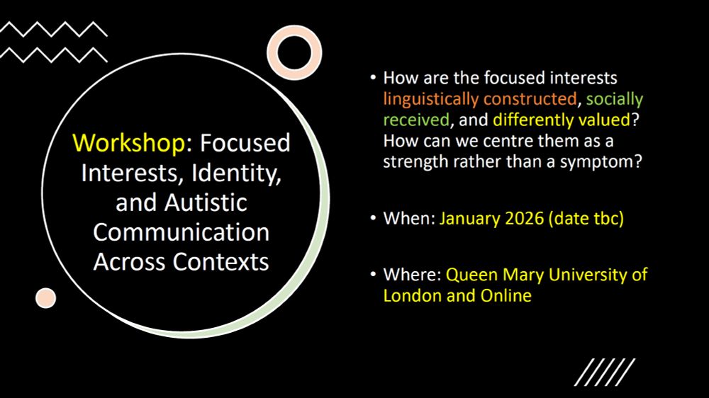 Workshop: Focused Interests, Identity, and Autistic Communication across Contexts

How are focused interests linguistically constructed, socially received, and differently valued? How can we centre them as a strength rather than a symptom?

When: January 2026 (date tbc)
Where: Queen Mary University of London and Online