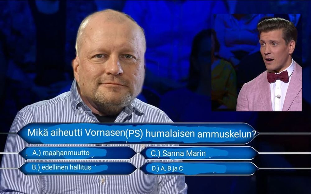  Meemi, editoitu kuva Haluatko miljonääriksi -ohjelmasta. Kilpailijan naaman kohdalle on laitettu Timo Vornasen pää, ja kysymys on

"Mikä aiheutti Vornasen(PS) humalaisen ammuskelun?"

Vastaukset on:

a) maahanmuutto
b) edellinen hallitus
c) Sanna Marin
d) a, b ja c
