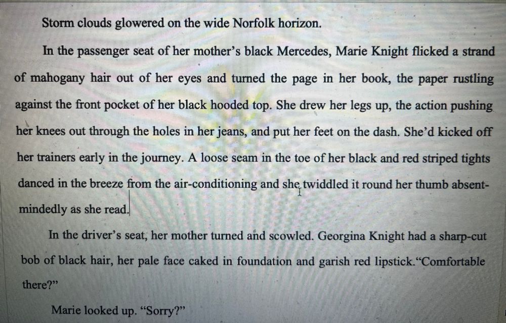 Storm clouds glowered on the wide Norfolk horizon.
In the passenger seat of her mother's black Mercedes, Marie Knight flicked a strand
of mahogany hair out of her eyes and turned the page in her book, the paper rustling against the front pocket of her black hooded top. She drew her legs up, the action pushing her knees out through the holes in her jeans, and put her feet on the dash. She'd kicked off her trainers early in the journey. A loose seam in the toe of her black and red striped tights danced in the breeze from the air-conditioning and she twiddled it round her thumb absentmindedly as she read.
In the driver's seat, her mother turned and scowled. Georgina Knight had a sharp-cut
bob of black hair, her pale face caked in foundation and garish red lipstick."Comfortable there?"
Marie looked up. "Sorry?"