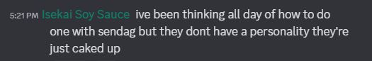 discord chatlog
[5:21 PM]Isekai Soy Sauce: ive been thinking all day of how to do one with sendag but they dont have a personality they're just caked up