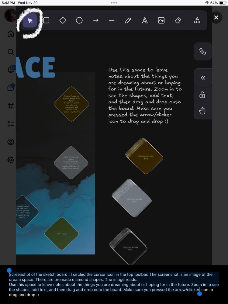 Screenshot of the sketch board. I circled the cursor icon in the top toolbar. 

The screenshot is an image of the dream space. There are premade diamond shapes. The image reads:
Use this space to leave notes about the things you are dreaming about or hoping for in the future. Zoom in to see the shapes, add text, and then drag and drop onto the board. Make sure you pressed the arrow/clickerlicon to drag and drop :)