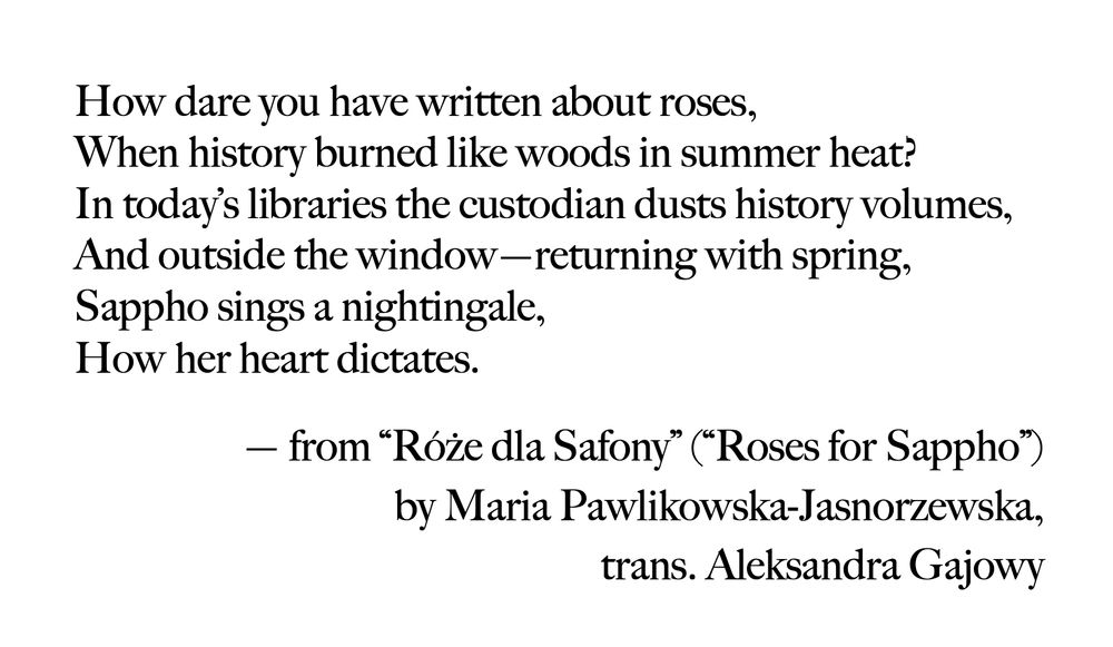 Transcription:

How dare you have written about roses,
When history burned like woods in summer heat?
In today’s libraries the custodian dusts history volumes,
And outside the window – returning with spring,
Sappho sings a nightingale,
How her heart dictates.

Róże dla Safony (Roses for Sappho),
By Maria Pawlikowska-Jasnorzewska,
Trans. Aleksandra Gajowy