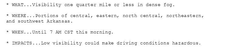 * WHAT...Visibility one quarter mile or less in dense fog.

* WHERE...Portions of central, eastern, north central, northeastern,
and southwest Arkansas.

* WHEN...Until 7 AM CST this morning.

* IMPACTS...Low visibility could make driving conditions hazardous.