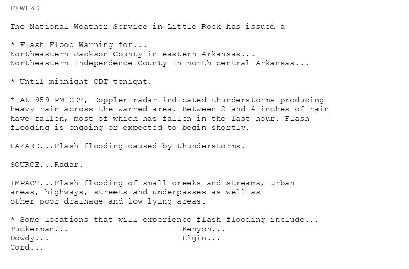FFWLZK

The National Weather Service in Little Rock has issued a

* Flash Flood Warning for...
Northeastern Jackson County in eastern Arkansas...
Northeastern Independence County in north central Arkansas...

* Until midnight CDT tonight.

* At 959 PM CDT, Doppler radar indicated thunderstorms producing
heavy rain across the warned area. Between 2 and 4 inches of rain
have fallen, most of which has fallen in the last hour. Flash
flooding is ongoing or expected to begin shortly.

HAZARD...Flash flooding caused by thunderstorms.

SOURCE...Radar.

IMPACT...Flash flooding of small creeks and streams, urban
areas, highways, streets and underpasses as well as
other poor drainage and low-lying areas.

* Some locations that will experience flash flooding include...
Tuckerman...                       Kenyon...
Dowdy...                           Elgin...
Cord...